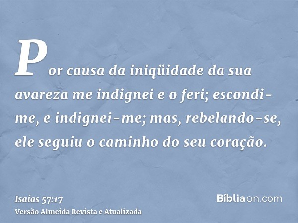 Por causa da iniqüidade da sua avareza me indignei e o feri; escondi-me, e indignei-me; mas, rebelando-se, ele seguiu o caminho do seu coração.