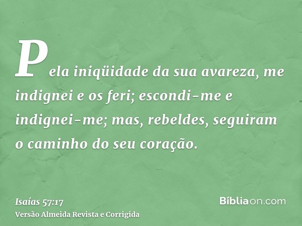 Pela iniqüidade da sua avareza, me indignei e os feri; escondi-me e indignei-me; mas, rebeldes, seguiram o caminho do seu coração.