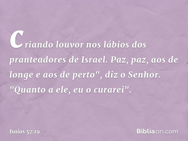 criando louvor nos lábios
dos pranteadores de Israel.
Paz, paz, aos de longe e aos de perto",
diz o Senhor.
"Quanto a ele, eu o curarei". -- Isaías 57:19