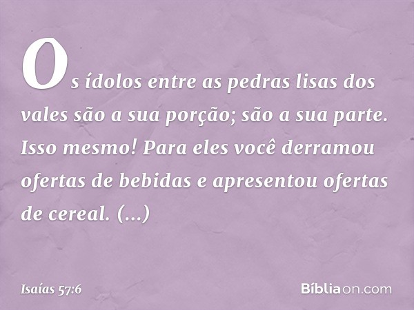 Os ídolos entre as pedras lisas
dos vales são a sua porção;
são a sua parte.
Isso mesmo! Para eles você derramou
ofertas de bebidas
e apresentou ofertas de cere