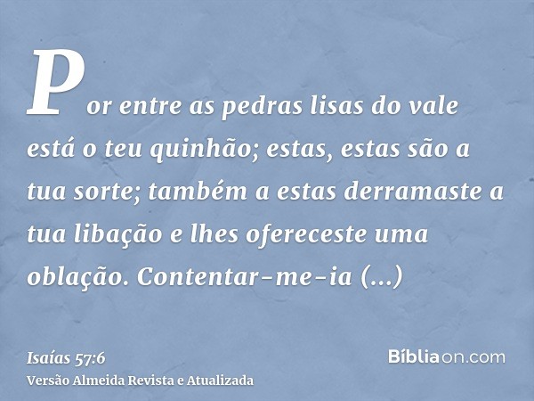 Por entre as pedras lisas do vale está o teu quinhão; estas, estas são a tua sorte; também a estas derramaste a tua libação e lhes ofereceste uma oblação. Conte