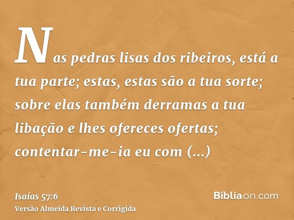Nas pedras lisas dos ribeiros, está a tua parte; estas, estas são a tua sorte; sobre elas também derramas a tua libação e lhes ofereces ofertas; contentar-me-ia