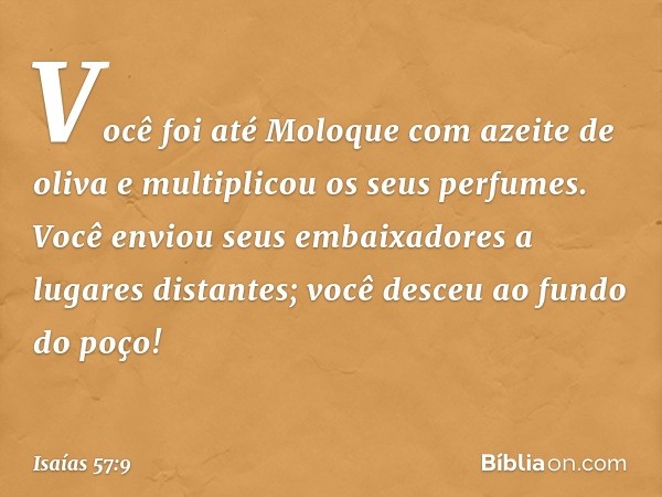 Você foi até Moloque
com azeite de oliva
e multiplicou os seus perfumes.
Você enviou seus embaixadores
a lugares distantes;
você desceu ao fundo do poço! -- Isa