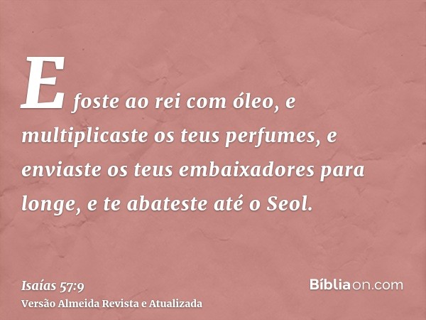 E foste ao rei com óleo, e multiplicaste os teus perfumes, e enviaste os teus embaixadores para longe, e te abateste até o Seol.