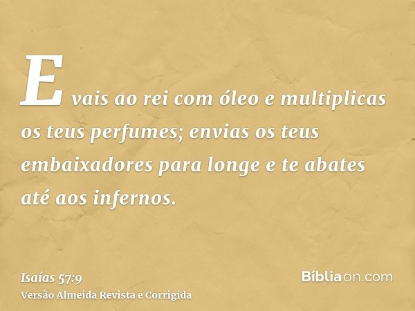 E vais ao rei com óleo e multiplicas os teus perfumes; envias os teus embaixadores para longe e te abates até aos infernos.