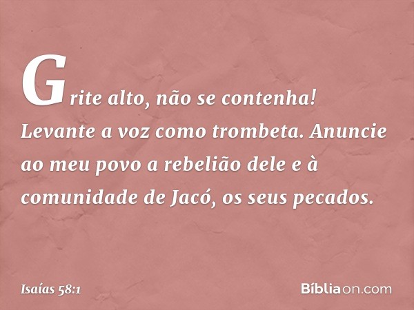 "Grite alto, não se contenha!
Levante a voz como trombeta.
Anuncie ao meu povo a rebelião dele
e à comunidade de Jacó, os seus pecados. -- Isaías 58:1