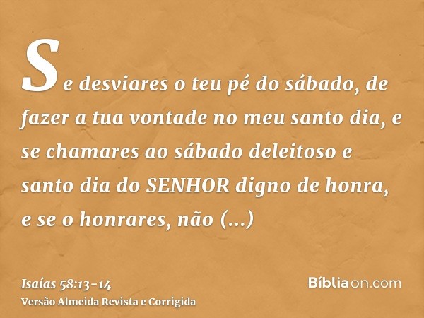 Se desviares o teu pé do sábado, de fazer a tua vontade no meu santo dia, e se chamares ao sábado deleitoso e santo dia do SENHOR digno de honra, e se o honrare