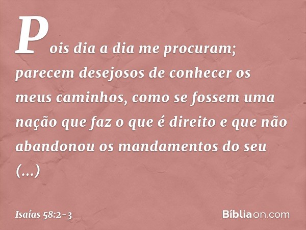 Pois dia a dia me procuram;
parecem desejosos de conhecer
os meus caminhos,
como se fossem uma nação
que faz o que é direito
e que não abandonou
os mandamentos 