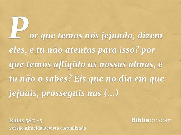 Por que temos nós jejuado, dizem eles, e tu não atentas para isso? por que temos afligido as nossas almas, e tu não o sabes? Eis que no dia em que jejuais, pros