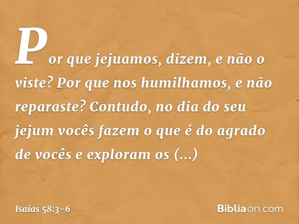 'Por que jejuamos', dizem,
'e não o viste?
Por que nos humilhamos,
e não reparaste?'
Contudo, no dia do seu jejum
vocês fazem o que é do agrado de vocês
e explo