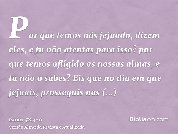 Por que temos nós jejuado, dizem eles, e tu não atentas para isso? por que temos afligido as nossas almas, e tu não o sabes? Eis que no dia em que jejuais, pros