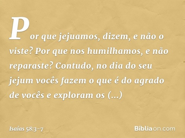 'Por que jejuamos', dizem,
'e não o viste?
Por que nos humilhamos,
e não reparaste?'
Contudo, no dia do seu jejum
vocês fazem o que é do agrado de vocês
e explo