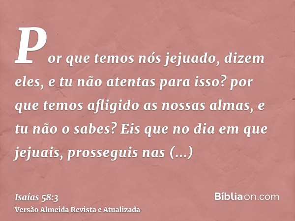 Por que temos nós jejuado, dizem eles, e tu não atentas para isso? por que temos afligido as nossas almas, e tu não o sabes? Eis que no dia em que jejuais, pros