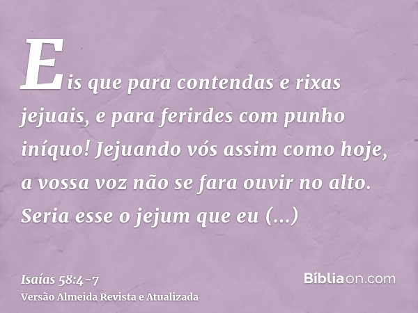 Eis que para contendas e rixas jejuais, e para ferirdes com punho iníquo! Jejuando vós assim como hoje, a vossa voz não se fara ouvir no alto.Seria esse o jejum