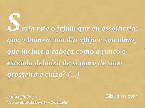 Seria este o jejum que eu escolheria: que o homem um dia aflija a sua alma, que incline a cabeça como o junco e estenda debaixo de si pano de saco grosseiro e c