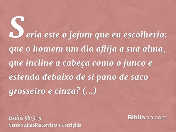 Seria este o jejum que eu escolheria: que o homem um dia aflija a sua alma, que incline a cabeça como o junco e estenda debaixo de si pano de saco grosseiro e c