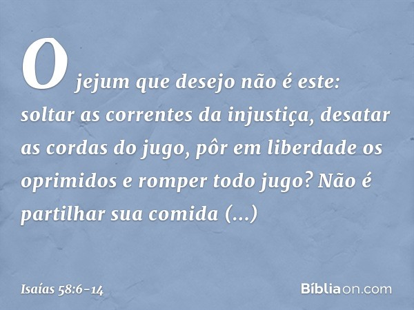 "O jejum que desejo não é este:
soltar as correntes da injustiça,
desatar as cordas do jugo,
pôr em liberdade os oprimidos
e romper todo jugo? Não é partilhar s