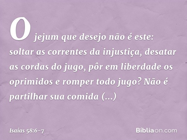 "O jejum que desejo não é este:
soltar as correntes da injustiça,
desatar as cordas do jugo,
pôr em liberdade os oprimidos
e romper todo jugo? Não é partilhar s