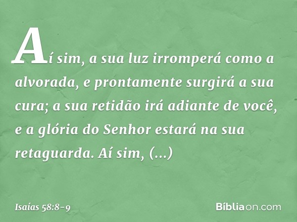 Aí sim, a sua luz irromperá
como a alvorada,
e prontamente surgirá a sua cura;
a sua retidão irá adiante de você,
e a glória do Senhor estará
na sua retaguarda.