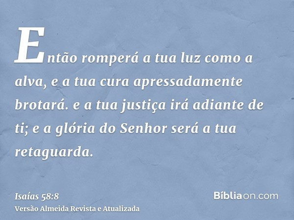 Então romperá a tua luz como a alva, e a tua cura apressadamente brotará. e a tua justiça irá adiante de ti; e a glória do Senhor será a tua retaguarda.