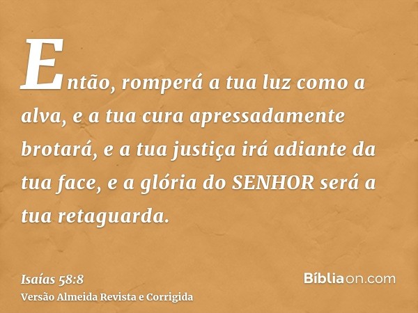 Então, romperá a tua luz como a alva, e a tua cura apressadamente brotará, e a tua justiça irá adiante da tua face, e a glória do SENHOR será a tua retaguarda.