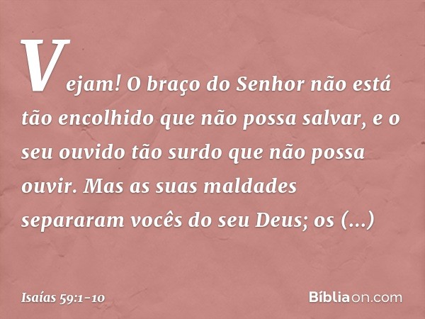 Vejam! O braço do Senhor
não está tão encolhido que não possa salvar,
e o seu ouvido tão surdo
que não possa ouvir. Mas as suas maldades separaram
vocês do seu 