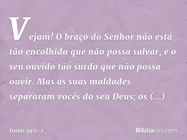 Vejam! O braço do Senhor
não está tão encolhido que não possa salvar,
e o seu ouvido tão surdo
que não possa ouvir. Mas as suas maldades separaram
vocês do seu