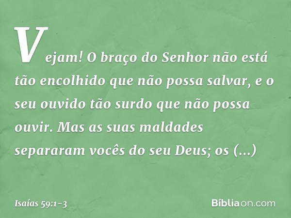 Vejam! O braço do Senhor
não está tão encolhido que não possa salvar,
e o seu ouvido tão surdo
que não possa ouvir. Mas as suas maldades separaram
vocês do seu
