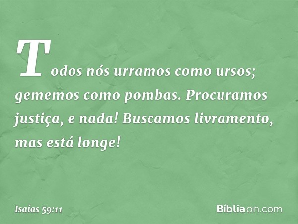 Todos nós urramos como ursos;
gememos como pombas.
Procuramos justiça, e nada!
Buscamos livramento, mas está longe! -- Isaías 59:11