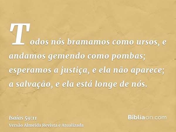 Todos nós bramamos como ursos, e andamos gemendo como pombas; esperamos a justiça, e ela não aparece; a salvação, e ela está longe de nós.