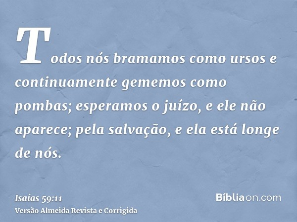 Todos nós bramamos como ursos e continuamente gememos como pombas; esperamos o juízo, e ele não aparece; pela salvação, e ela está longe de nós.