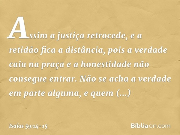 Assim a justiça retrocede,
e a retidão fica a distância,
pois a verdade caiu na praça
e a honestidade não consegue entrar. Não se acha a verdade em parte alguma