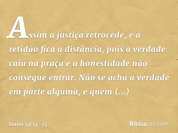 Assim a justiça retrocede,
e a retidão fica a distância,
pois a verdade caiu na praça
e a honestidade não consegue entrar. Não se acha a verdade em parte alguma