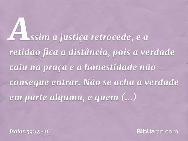 Assim a justiça retrocede,
e a retidão fica a distância,
pois a verdade caiu na praça
e a honestidade não consegue entrar. Não se acha a verdade em parte alguma