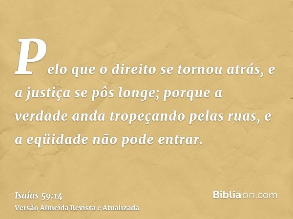 Pelo que o direito se tornou atrás, e a justiça se pôs longe; porque a verdade anda tropeçando pelas ruas, e a eqüidade não pode entrar.