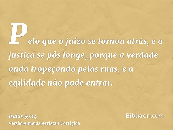 Pelo que o juízo se tornou atrás, e a justiça se pôs longe, porque a verdade anda tropeçando pelas ruas, e a eqüidade não pode entrar.