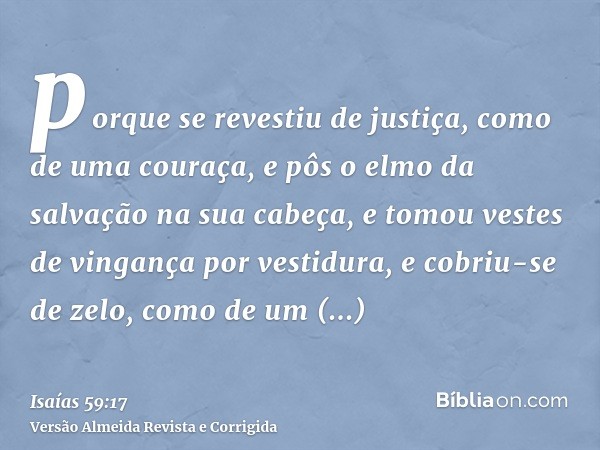 porque se revestiu de justiça, como de uma couraça, e pôs o elmo da salvação na sua cabeça, e tomou vestes de vingança por vestidura, e cobriu-se de zelo, como 