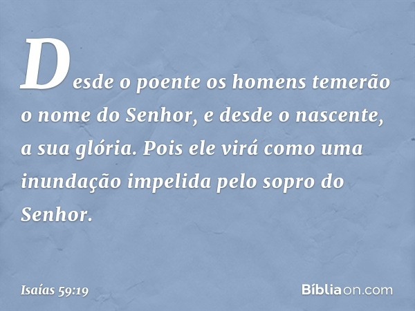 Desde o poente os homens temerão
o nome do Senhor,
e desde o nascente, a sua glória.
Pois ele virá como uma inundação
impelida pelo sopro do Senhor. -- Isaías 5