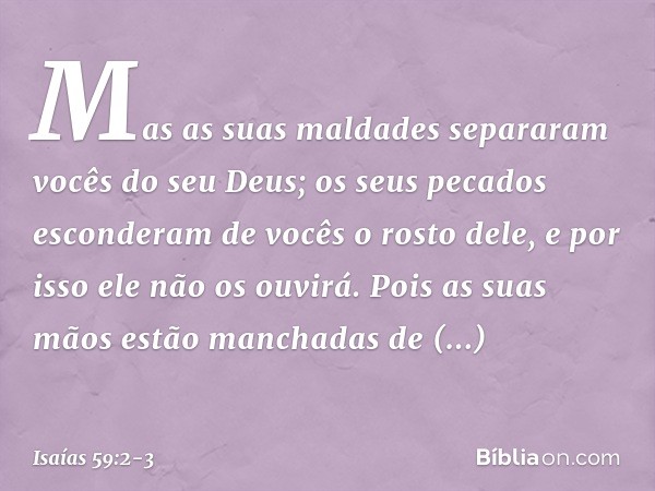 Mas as suas maldades separaram
vocês do seu Deus;
os seus pecados esconderam de vocês
o rosto dele,
e por isso ele não os ouvirá. Pois as suas mãos
estão mancha