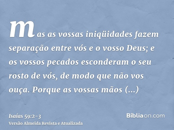 mas as vossas iniqüidades fazem separação entre vós e o vosso Deus; e os vossos pecados esconderam o seu rosto de vós, de modo que não vos ouça.Porque as vossas