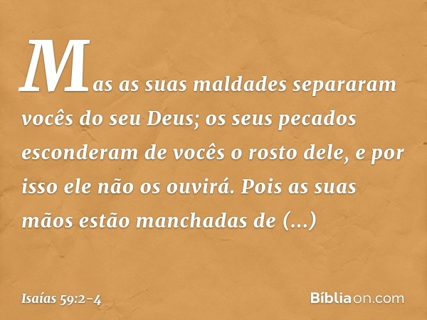 Mas as suas maldades separaram
vocês do seu Deus;
os seus pecados esconderam de vocês
o rosto dele,
e por isso ele não os ouvirá. Pois as suas mãos
estão mancha