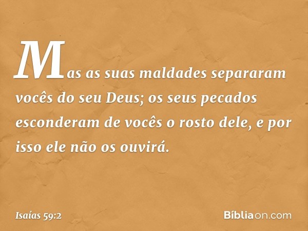 Mas as suas maldades separaram
vocês do seu Deus;
os seus pecados esconderam de vocês
o rosto dele,
e por isso ele não os ouvirá. -- Isaías 59:2