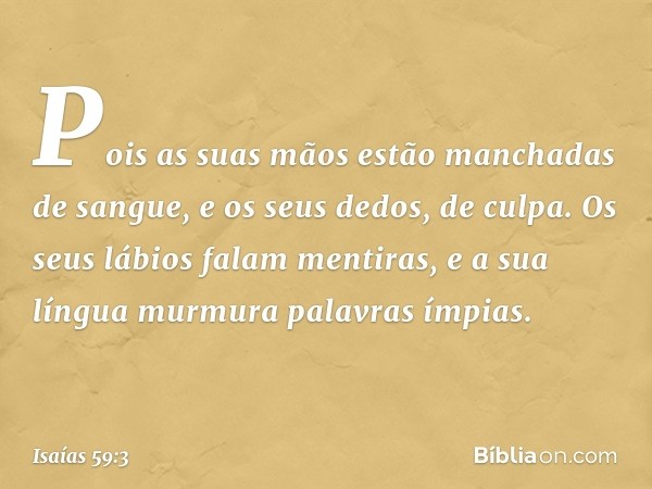 Pois as suas mãos
estão manchadas de sangue,
e os seus dedos, de culpa.
Os seus lábios falam mentiras,
e a sua língua murmura palavras ímpias. -- Isaías 59:3