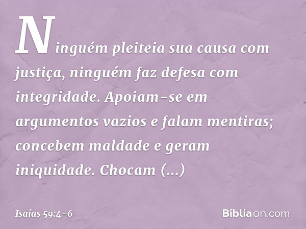 Ninguém pleiteia sua causa com justiça,
ninguém faz defesa com integridade.
Apoiam-se em argumentos vazios
e falam mentiras;
concebem maldade e geram iniquidade