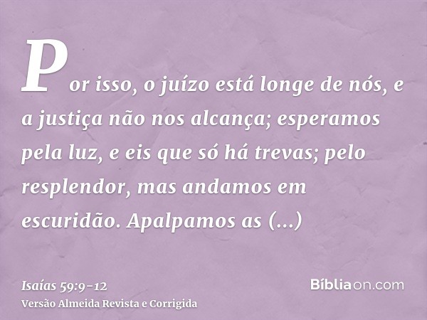 Por isso, o juízo está longe de nós, e a justiça não nos alcança; esperamos pela luz, e eis que só há trevas; pelo resplendor, mas andamos em escuridão.Apalpamo