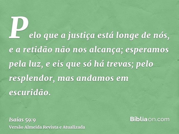 Pelo que a justiça está longe de nós, e a retidão não nos alcança; esperamos pela luz, e eis que só há trevas; pelo resplendor, mas andamos em escuridão.