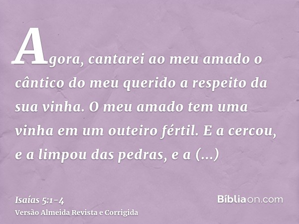 Agora, cantarei ao meu amado o cântico do meu querido a respeito da sua vinha. O meu amado tem uma vinha em um outeiro fértil.E a cercou, e a limpou das pedras,