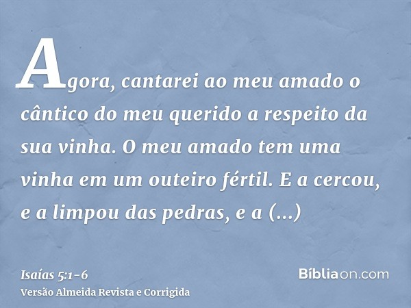 Agora, cantarei ao meu amado o cântico do meu querido a respeito da sua vinha. O meu amado tem uma vinha em um outeiro fértil.E a cercou, e a limpou das pedras,