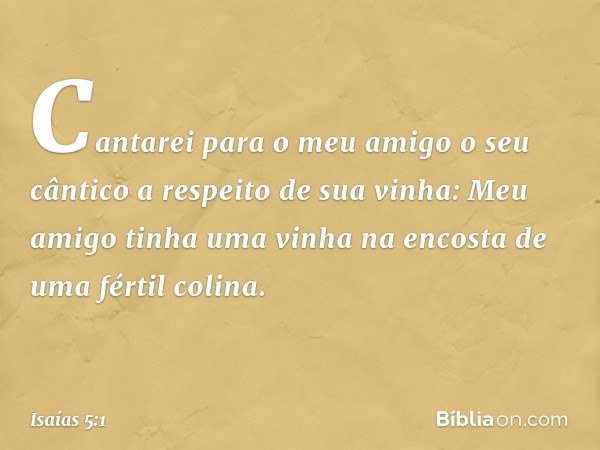 Cantarei para o meu amigo
o seu cântico
a respeito de sua vinha:
Meu amigo tinha uma vinha
na encosta de uma fértil colina. -- Isaías 5:1