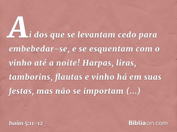 Ai dos que se levantam cedo
para embebedar-se,
e se esquentam com o vinho até a noite! Harpas, liras, tamborins, flautas e vinho
há em suas festas,
mas não se i